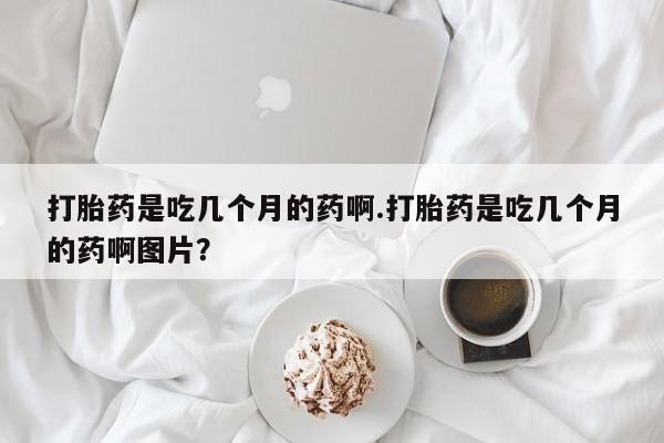 私下卖打胎药的联系方式，打胎药是吃几个月的药啊.打胎药是吃几个月的药啊图片？