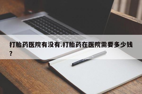 私下卖打胎药的联系方式，打胎药医院有没有.打胎药在医院需要多少钱？