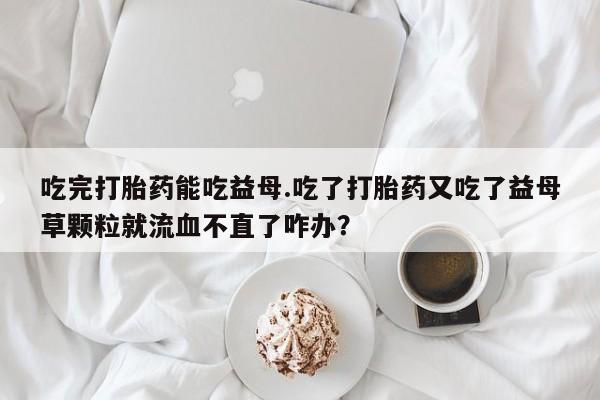 私下卖打胎药的联系方式，吃完打胎药能吃益母.吃了打胎药又吃了益母草颗粒就流血不直了咋办？