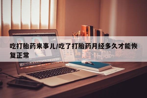 私下卖打胎药的联系方式，吃打胎药来事儿/吃了打胎药月经多久才能恢复正常