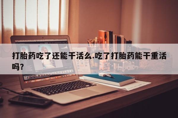 私下卖打胎药的联系方式，打胎药吃了还能干活么.吃了打胎药能干重活吗？