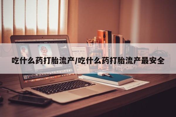私下卖打胎药的联系方式，吃什么药打胎流产/吃什么药打胎流产最安全