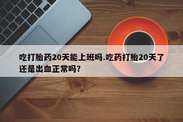 私下卖打胎药的联系方式，吃打胎药20天能上班吗.吃药打胎20天了还是出血正常吗？