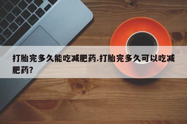 私下卖打胎药的联系方式，打胎完多久能吃减肥药.打胎完多久可以吃减肥药？