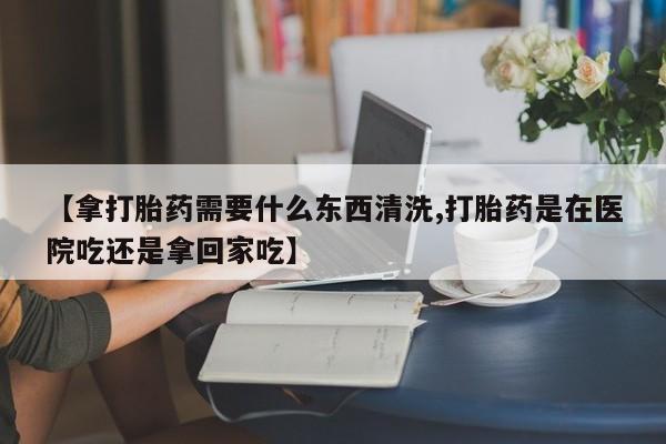 私下卖打胎药的联系方式，【拿打胎药需要什么东西清洗,打胎药是在医院吃还是拿回家吃】
