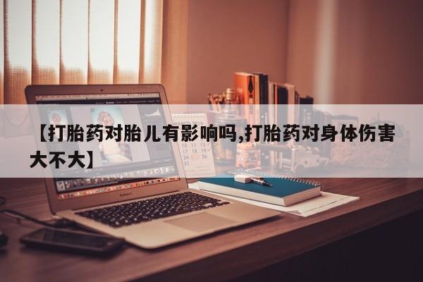 私下卖打胎药的联系方式，【打胎药对胎儿有影响吗,打胎药对身体伤害大不大】