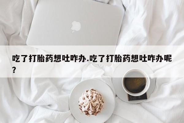 私下卖打胎药的联系方式，吃了打胎药想吐咋办.吃了打胎药想吐咋办呢？