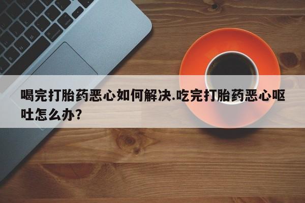 私下卖打胎药的联系方式，喝完打胎药恶心如何解决.吃完打胎药恶心呕吐怎么办？