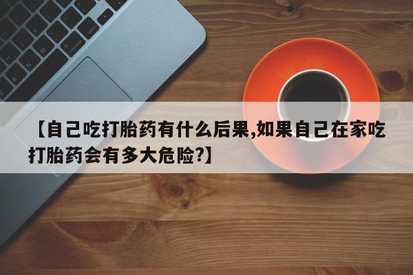 私下卖打胎药的联系方式，【自己吃打胎药有什么后果,如果自己在家吃打胎药会有多大危险?】