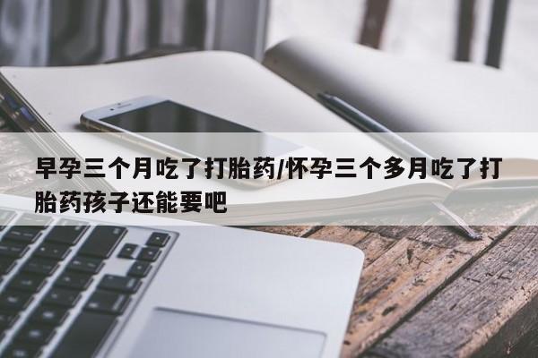 私下卖打胎药的联系方式，早孕三个月吃了打胎药/怀孕三个多月吃了打胎药孩子还能要吧