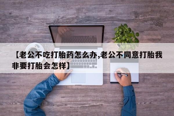 私下卖打胎药的联系方式，【老公不吃打胎药怎么办,老公不同意打胎我非要打胎会怎样】
