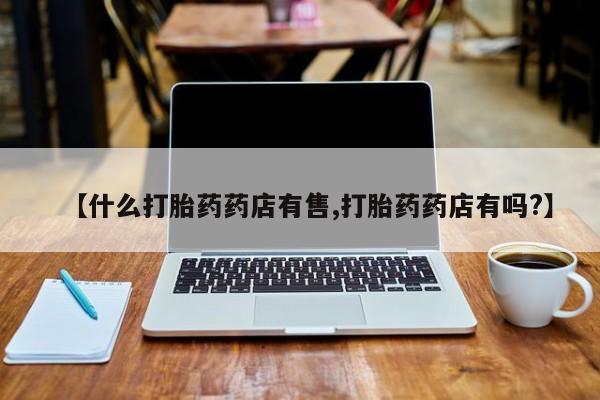 私下卖打胎药的联系方式，【什么打胎药药店有售,打胎药药店有吗?】