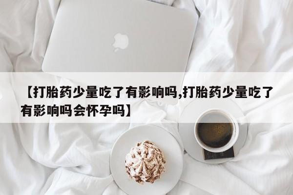 私下卖打胎药的联系方式，【打胎药少量吃了有影响吗,打胎药少量吃了有影响吗会怀孕吗】