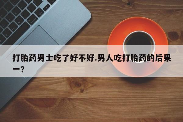 私下卖打胎药的联系方式，打胎药男士吃了好不好.男人吃打胎药的后果一？