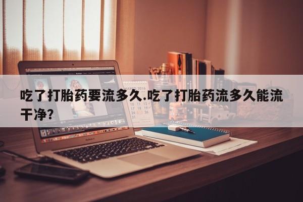 私下卖打胎药的联系方式，吃了打胎药要流多久.吃了打胎药流多久能流干净？