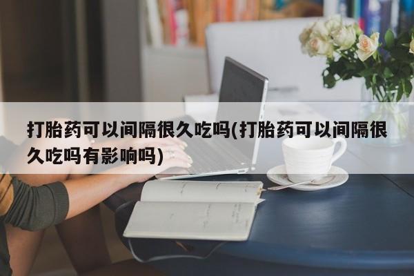 私下卖打胎药的联系方式，打胎药可以间隔很久吃吗(打胎药可以间隔很久吃吗有影响吗)