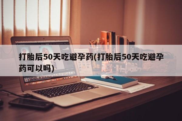 私下卖打胎药的联系方式，打胎后50天吃避孕药(打胎后50天吃避孕药可以吗)