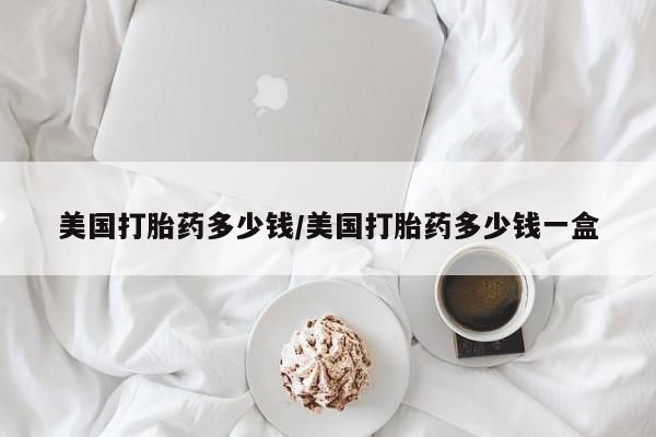 私下卖打胎药的联系方式，美国打胎药多少钱/美国打胎药多少钱一盒