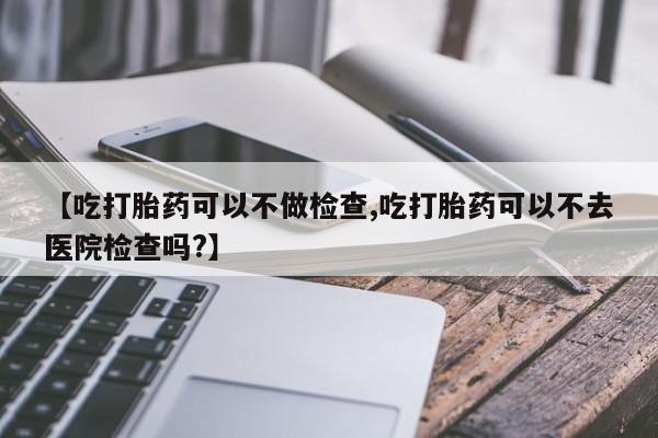 私下卖打胎药的联系方式，【吃打胎药可以不做检查,吃打胎药可以不去医院检查吗?】