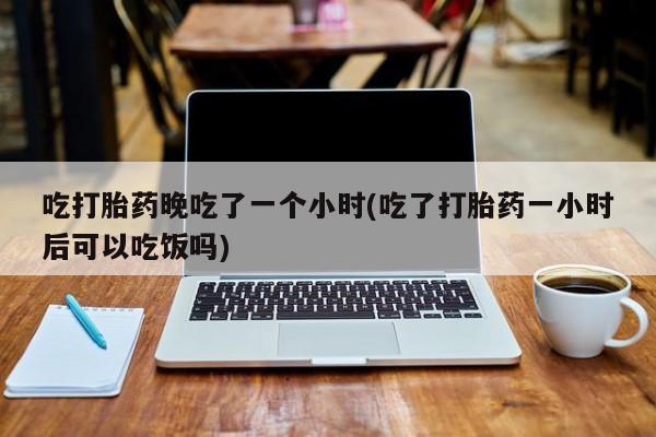私下卖打胎药的联系方式,吃打胎药晚吃了一个小时(吃了打胎药一小时后可以吃饭吗)