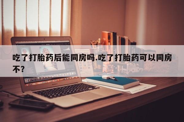 私下卖打胎药的联系方式，吃了打胎药后能同房吗.吃了打胎药可以同房不？
