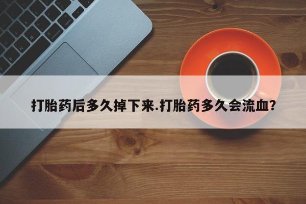 私下卖打胎药的联系方式，打胎药后多久掉下来.打胎药多久会流血？