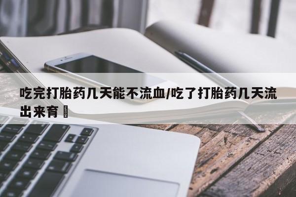私下卖打胎药的联系方式，吃完打胎药几天能不流血/吃了打胎药几天流出来育蘘