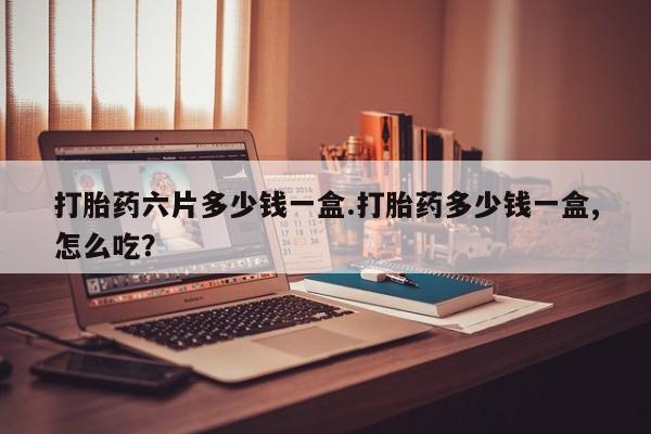 私下卖打胎药的联系方式，打胎药六片多少钱一盒.打胎药多少钱一盒,怎么吃？