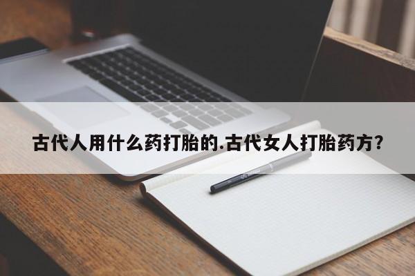 私下卖打胎药的联系方式，古代人用什么药打胎的.古代女人打胎药方？