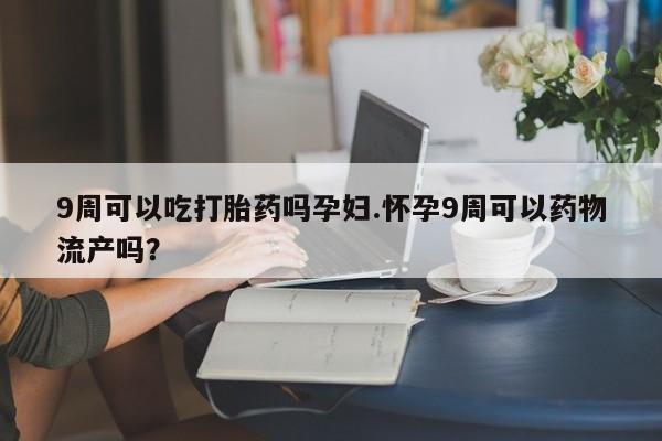私下卖打胎药的联系方式，9周可以吃打胎药吗孕妇.怀孕9周可以药物流产吗？