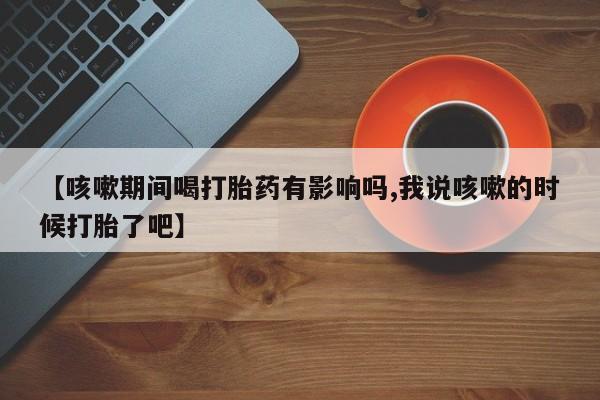 私下卖打胎药的联系方式，【咳嗽期间喝打胎药有影响吗,我说咳嗽的时候打胎了吧】