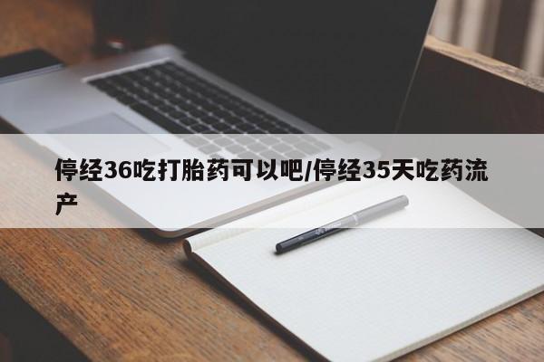 私下卖打胎药的联系方式，停经36吃打胎药可以吧/停经35天吃药流产