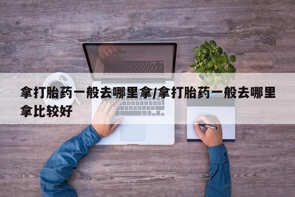 私下卖打胎药的联系方式，拿打胎药一般去哪里拿/拿打胎药一般去哪里拿比较好
