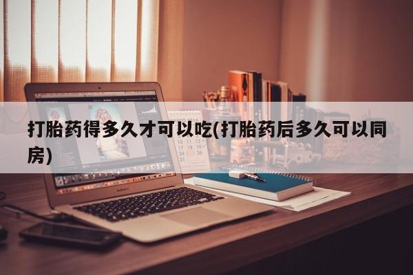 私下卖打胎药的联系方式，打胎药得多久才可以吃(打胎药后多久可以同房)