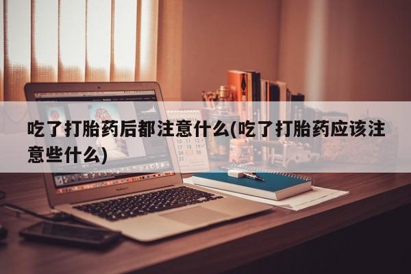 私下卖打胎药的联系方式，吃了打胎药后都注意什么(吃了打胎药应该注意些什么)