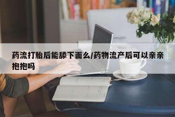 私下卖打胎药的联系方式，药流打胎后能舔下面么/药物流产后可以亲亲抱抱吗