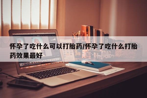 私下卖打胎药的联系方式，怀孕了吃什么可以打胎药/怀孕了吃什么打胎药效果最好