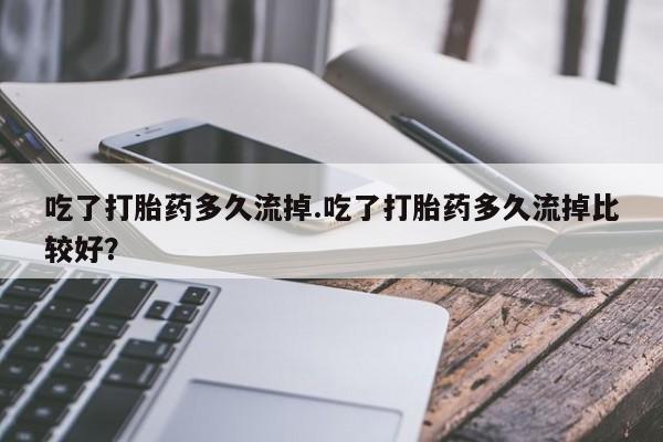 私下卖打胎药的联系方式，吃了打胎药多久流掉.吃了打胎药多久流掉比较好？