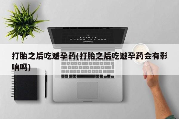 私下卖打胎药的联系方式，打胎之后吃避孕药(打胎之后吃避孕药会有影响吗)