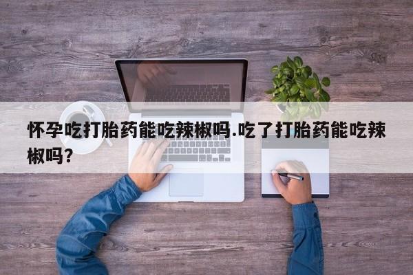 私下卖打胎药的联系方式，怀孕吃打胎药能吃辣椒吗.吃了打胎药能吃辣椒吗？