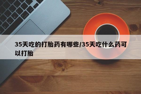 私下卖打胎药的联系方式，35天吃的打胎药有哪些/35天吃什么药可以打胎