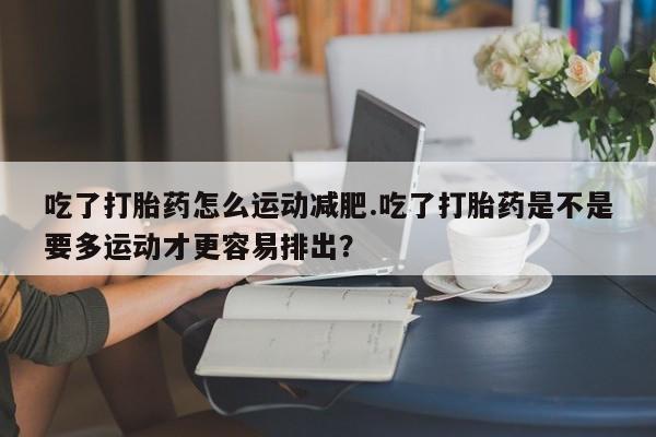 私下卖打胎药的联系方式，吃了打胎药怎么运动减肥.吃了打胎药是不是要多运动才更容易排出？