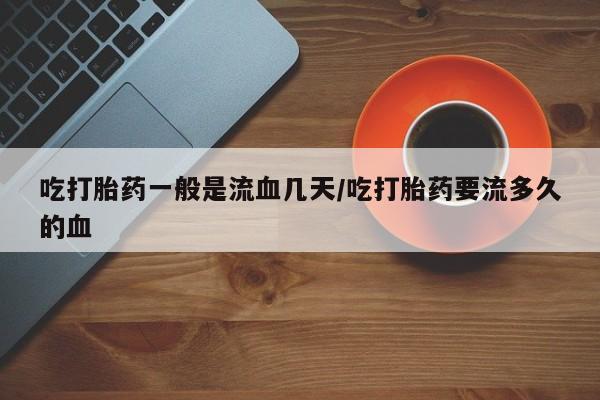 私下卖打胎药的联系方式，吃打胎药一般是流血几天/吃打胎药要流多久的血