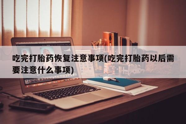 私下卖打胎药的联系方式，吃完打胎药恢复注意事项(吃完打胎药以后需要注意什么事项)