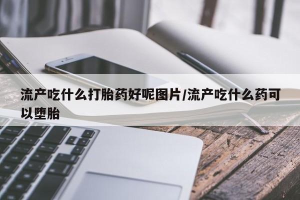 私下卖打胎药的联系方式，流产吃什么打胎药好呢图片/流产吃什么药可以堕胎