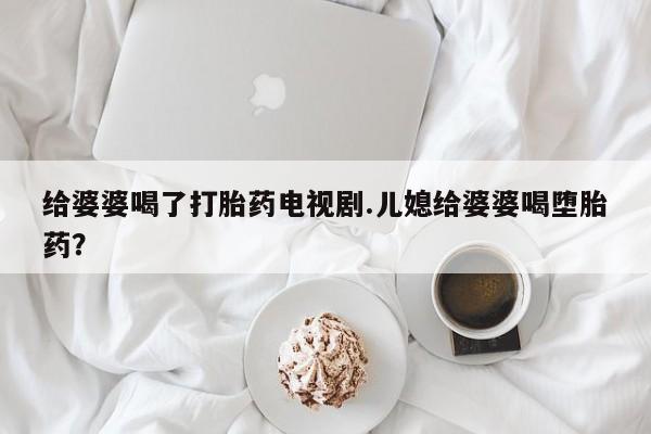 私下卖打胎药的联系方式，给婆婆喝了打胎药电视剧.儿媳给婆婆喝堕胎药？