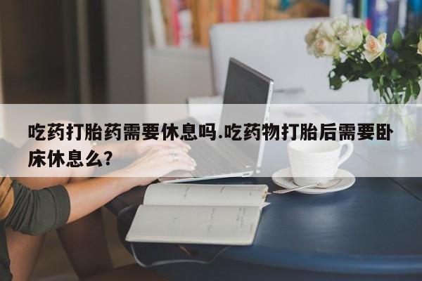 私下卖打胎药的联系方式，吃药打胎药需要休息吗.吃药物打胎后需要卧床休息么？