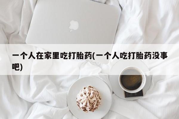 私下卖打胎药的联系方式,一个人在家里吃打胎药(一个人吃打胎药没事吧)