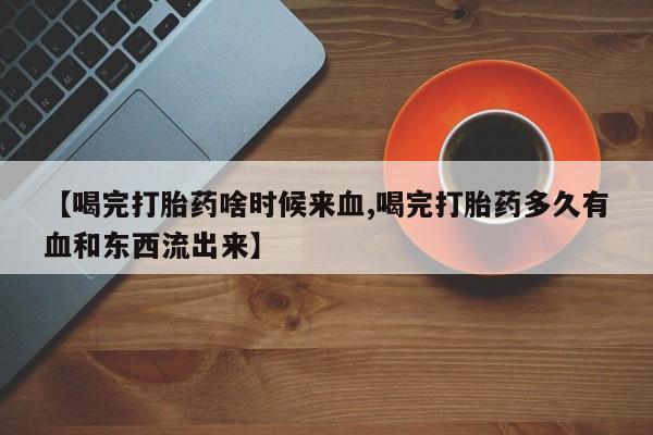 私下卖打胎药的联系方式，【喝完打胎药啥时候来血,喝完打胎药多久有血和东西流出来】