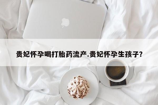 私下卖打胎药的联系方式，贵妃怀孕喝打胎药流产.贵妃怀孕生孩子？